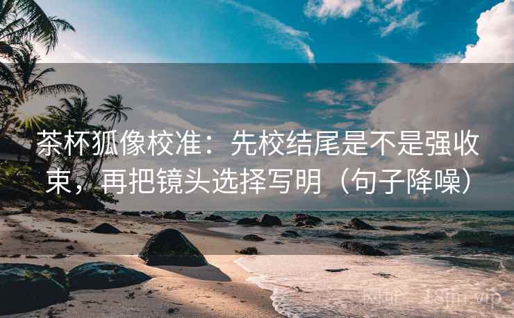 茶杯狐像校准:先校结尾是不是强收束,再把镜头选择写明(句子降噪) 茶杯狐像校准:先校结尾是不是强收束,再把镜头选择写明(句子降噪)