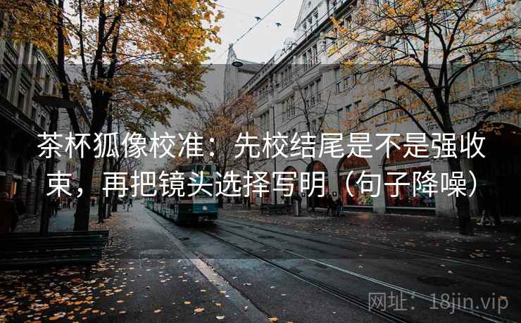 茶杯狐像校准:先校结尾是不是强收束,再把镜头选择写明(句子降噪) 茶杯狐像校准:先校结尾是不是强收束,再把镜头选择写明(句子降噪)