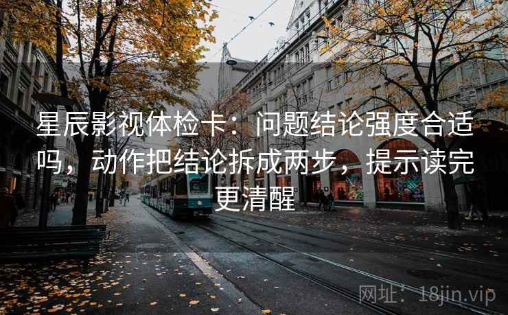 星辰影视体检卡：问题结论强度合适吗，动作把结论拆成两步，提示读完更清醒