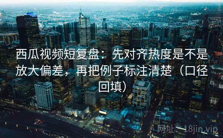 西瓜视频短复盘:先对齐热度是不是放大偏差,再把例子标注清楚(口径回填) 西瓜视频短复盘:先对齐热度是不是放大偏差,再把例子标注清楚(口径回填)