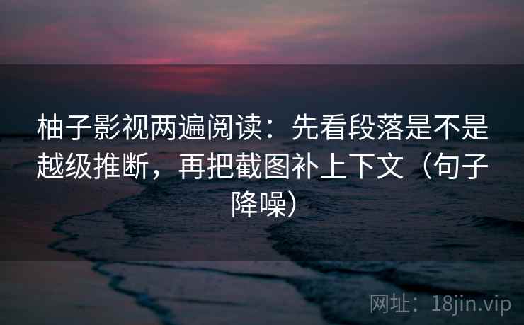 柚子影视两遍阅读：先看段落是不是越级推断，再把截图补上下文（句子降噪）