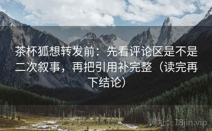 茶杯狐想转发前：先看评论区是不是二次叙事，再把引用补完整（读完再下结论）