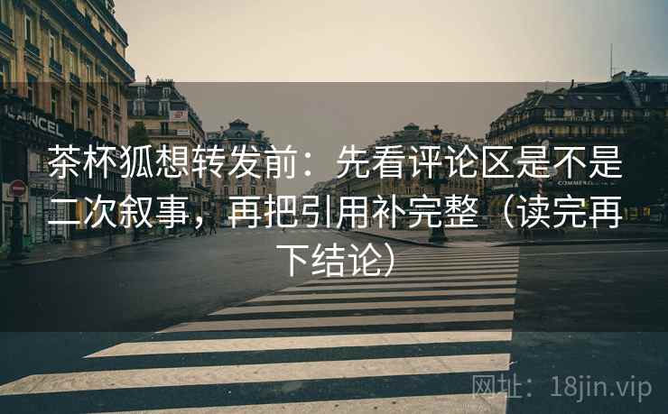 茶杯狐想转发前：先看评论区是不是二次叙事，再把引用补完整（读完再下结论）