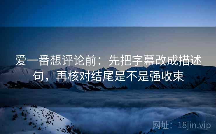 爱一番想评论前：先把字幕改成描述句，再核对结尾是不是强收束