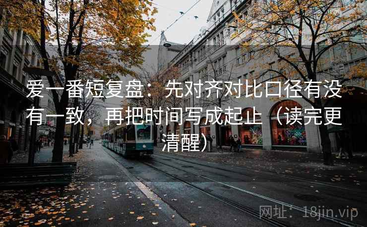爱一番短复盘：先对齐对比口径有没有一致，再把时间写成起止（读完更清醒）