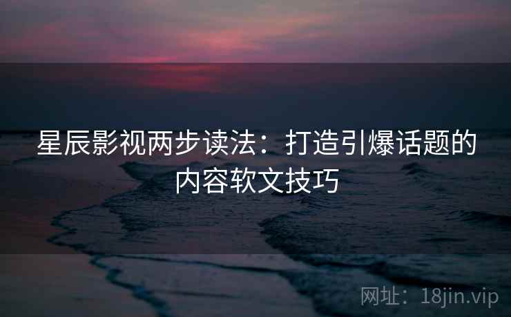 星辰影视两步读法：打造引爆话题的内容软文技巧