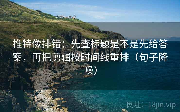 推特像排错：先查标题是不是先给答案，再把剪辑按时间线重排（句子降噪）