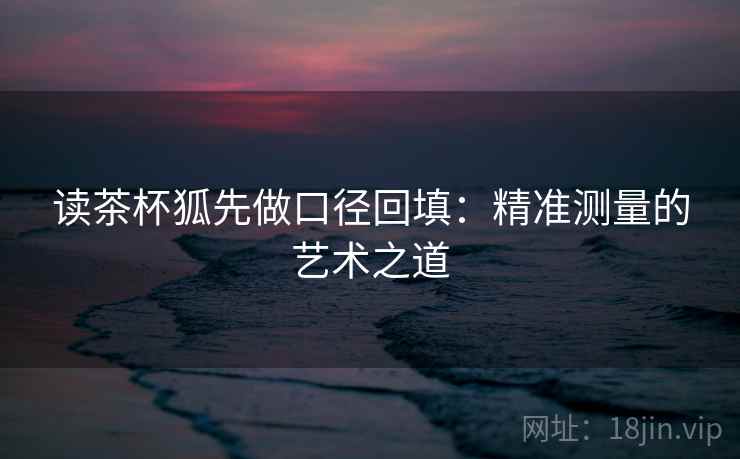 读茶杯狐先做口径回填：精准测量的艺术之道
