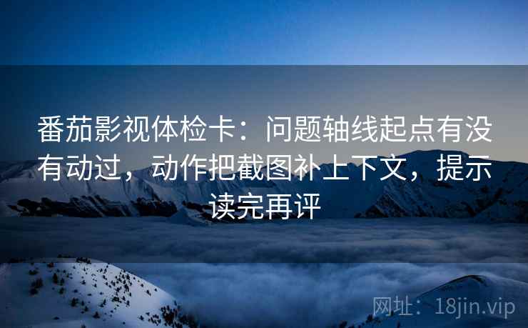 番茄影视体检卡：问题轴线起点有没有动过，动作把截图补上下文，提示读完再评
