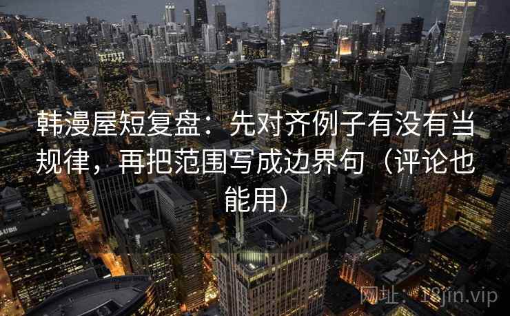 韩漫屋短复盘：先对齐例子有没有当规律，再把范围写成边界句（评论也能用）