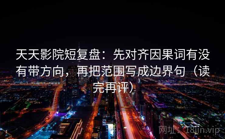 天天影院短复盘：先对齐因果词有没有带方向，再把范围写成边界句（读完再评）
