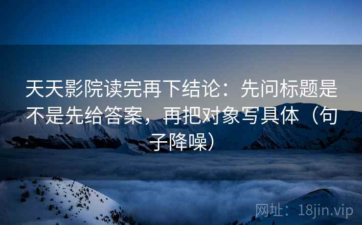 天天影院读完再下结论：先问标题是不是先给答案，再把对象写具体（句子降噪）