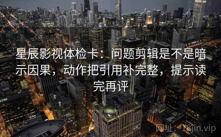 星辰影视体检卡：问题剪辑是不是暗示因果，动作把引用补完整，提示读完再评