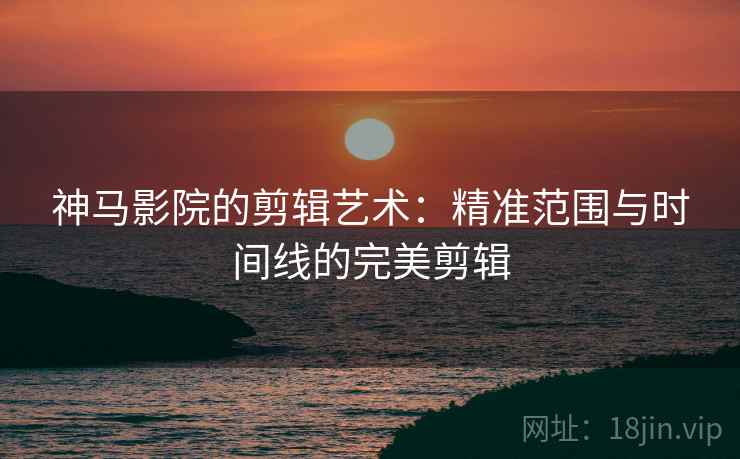 神马影院的剪辑艺术：精准范围与时间线的完美剪辑
