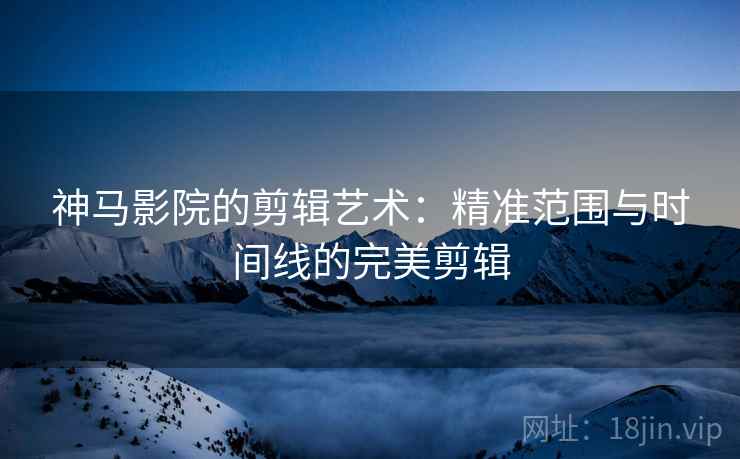 神马影院的剪辑艺术：精准范围与时间线的完美剪辑