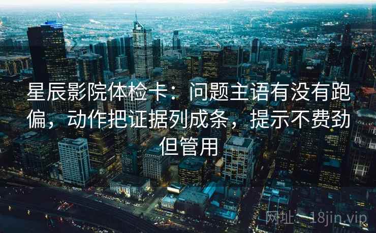 星辰影院体检卡：问题主语有没有跑偏，动作把证据列成条，提示不费劲但管用