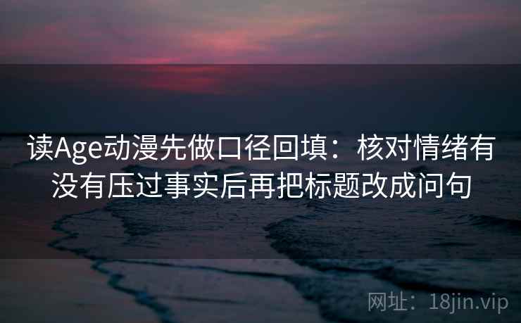读Age动漫先做口径回填：核对情绪有没有压过事实后再把标题改成问句