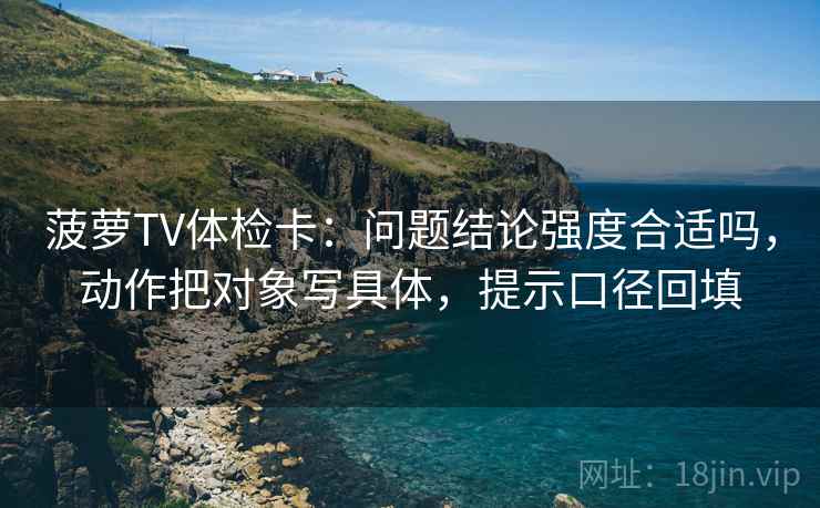 菠萝TV体检卡：问题结论强度合适吗，动作把对象写具体，提示口径回填