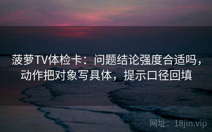 菠萝TV体检卡：问题结论强度合适吗，动作把对象写具体，提示口径回填