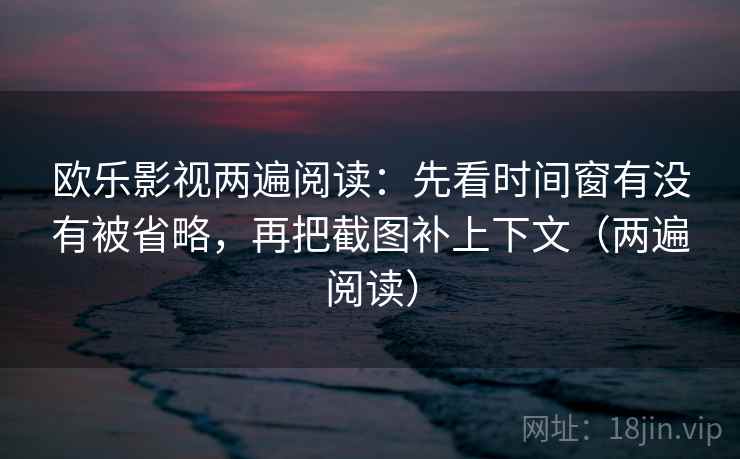 欧乐影视两遍阅读：先看时间窗有没有被省略，再把截图补上下文（两遍阅读）