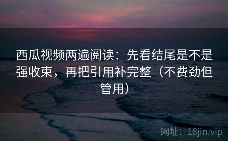 西瓜视频两遍阅读：先看结尾是不是强收束，再把引用补完整（不费劲但管用）