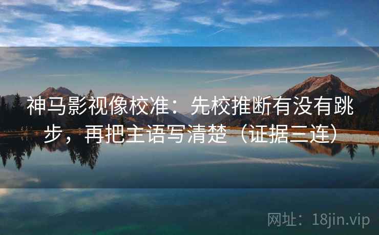 神马影视像校准：先校推断有没有跳步，再把主语写清楚（证据三连）