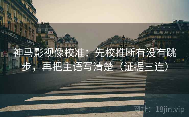 神马影视像校准：先校推断有没有跳步，再把主语写清楚（证据三连）