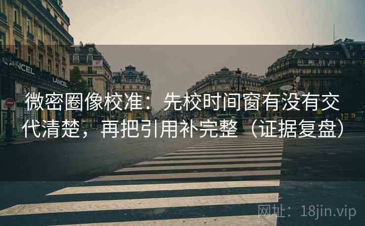 微密圈像校准：先校时间窗有没有交代清楚，再把引用补完整（证据复盘）