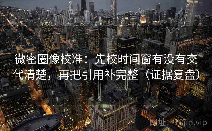 微密圈像校准：先校时间窗有没有交代清楚，再把引用补完整（证据复盘）