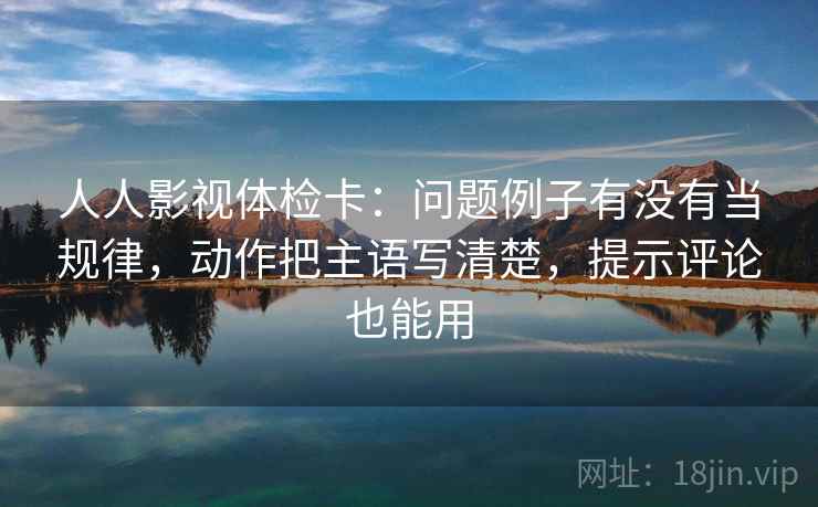 人人影视体检卡：问题例子有没有当规律，动作把主语写清楚，提示评论也能用