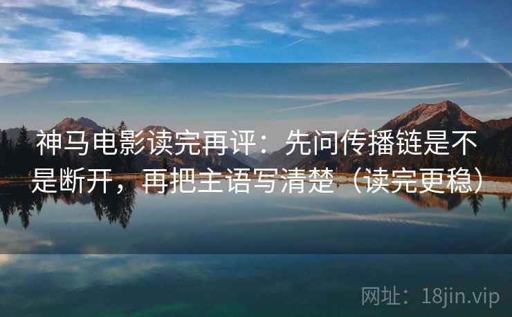 神马电影读完再评：先问传播链是不是断开，再把主语写清楚（读完更稳）