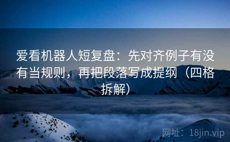 爱看机器人短复盘：先对齐例子有没有当规则，再把段落写成提纲（四格拆解）
