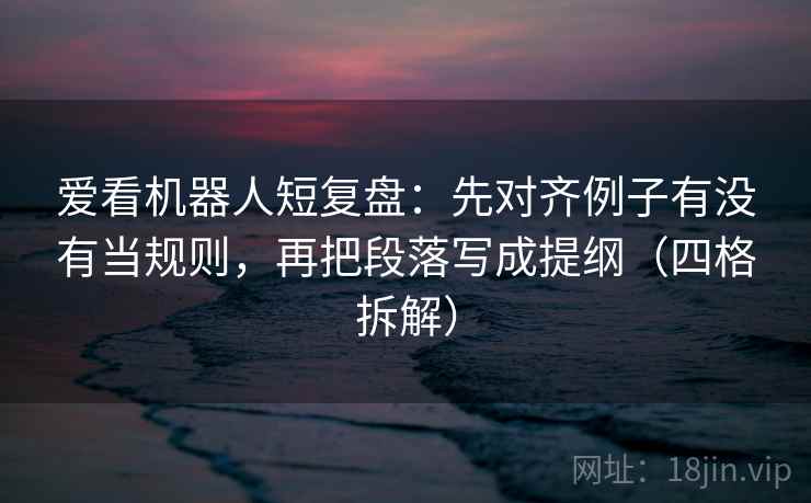 爱看机器人短复盘：先对齐例子有没有当规则，再把段落写成提纲（四格拆解）
