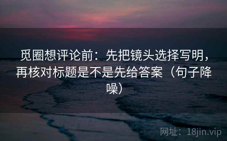 觅圈想评论前：先把镜头选择写明，再核对标题是不是先给答案（句子降噪）