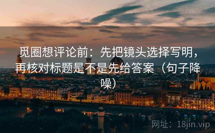 觅圈想评论前：先把镜头选择写明，再核对标题是不是先给答案（句子降噪）