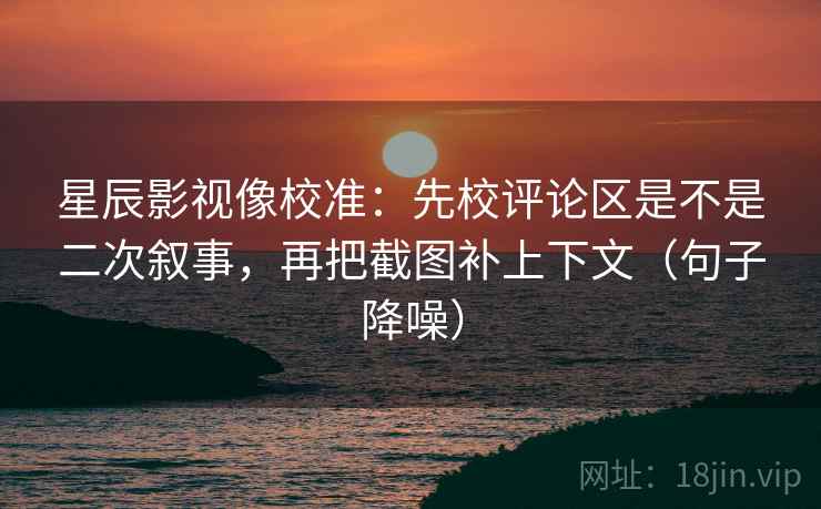 星辰影视像校准：先校评论区是不是二次叙事，再把截图补上下文（句子降噪）