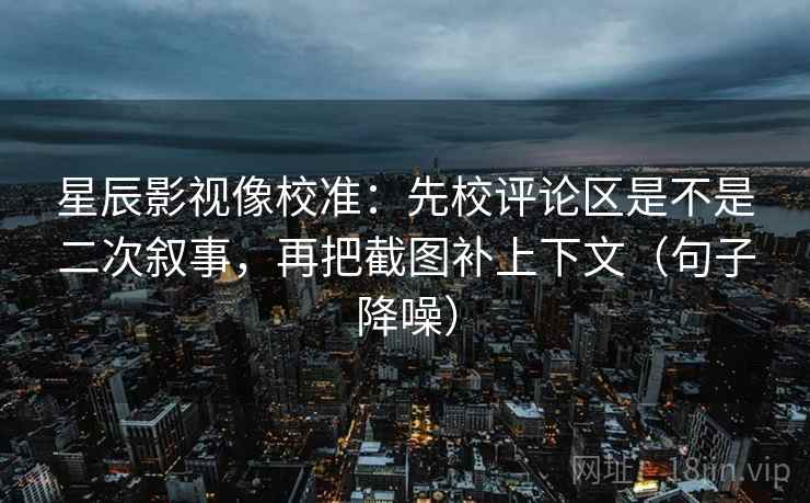 星辰影视像校准：先校评论区是不是二次叙事，再把截图补上下文（句子降噪）