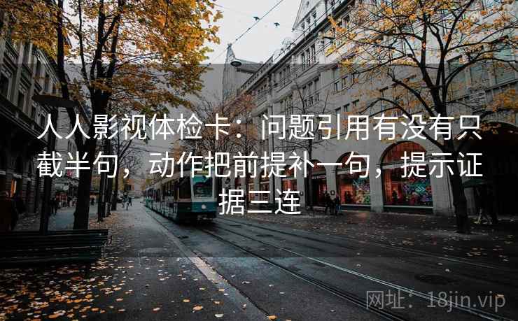 人人影视体检卡：问题引用有没有只截半句，动作把前提补一句，提示证据三连