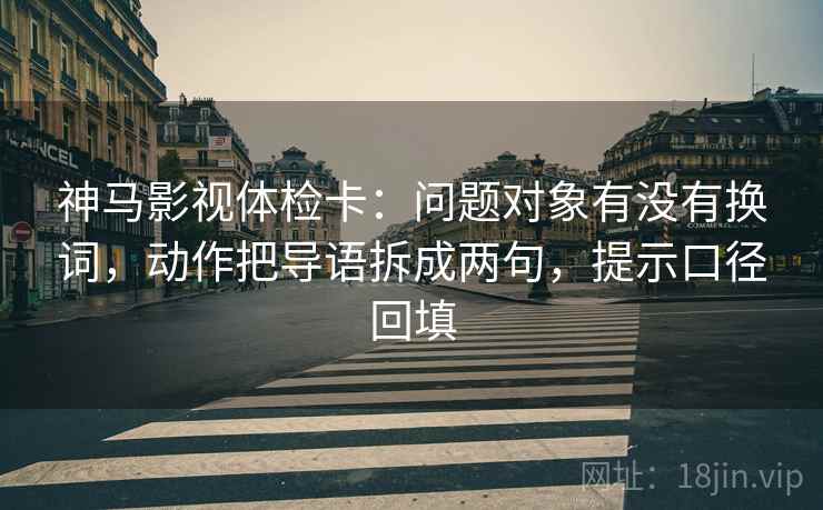 神马影视体检卡：问题对象有没有换词，动作把导语拆成两句，提示口径回填