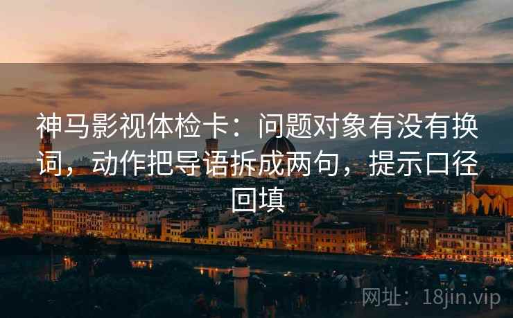 神马影视体检卡：问题对象有没有换词，动作把导语拆成两句，提示口径回填