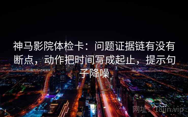 神马影院体检卡：问题证据链有没有断点，动作把时间写成起止，提示句子降噪