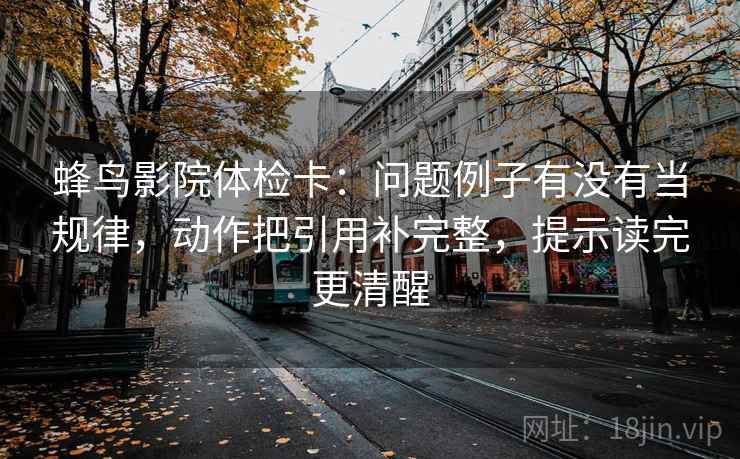 蜂鸟影院体检卡：问题例子有没有当规律，动作把引用补完整，提示读完更清醒